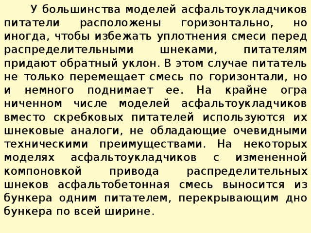  У большинства моделей асфальтоукладчиков питатели расположены горизонтально, но иногда, чтобы избежать уплотнения смеси перед распределительными шнеками, питателям придают обратный уклон. В этом случае питатель не только перемещает смесь по горизонтали, но и немного поднимает ее. На крайне огра­ниченном числе моделей асфальтоукладчиков вместо скребковых питателей используются их шнековые аналоги, не обладающие очевидными техническими преимуществами. На некоторых моделях асфальтоукладчиков с измененной компоновкой привода распределительных шнеков асфальтобетонная смесь выносится из бункера одним питателем, перекрывающим дно бункера по всей ширине. 