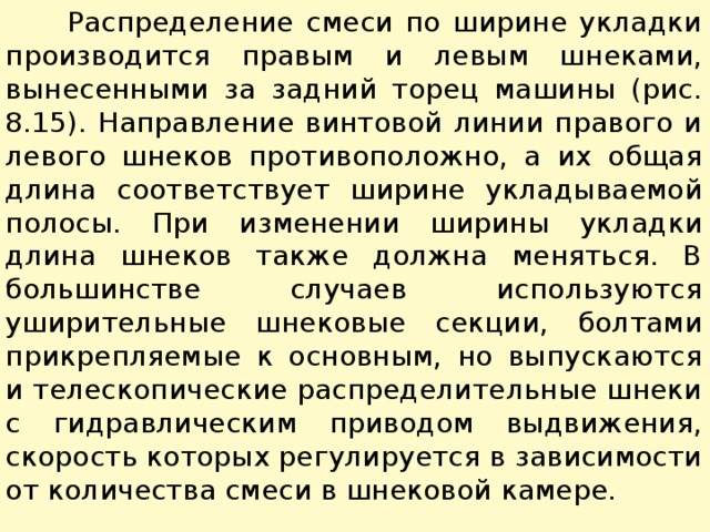  Распределение смеси по ширине укладки производится пра­вым и левым шнеками, вынесенными за задний торец машины (рис. 8.15). Направление винтовой линии правого и левого шнеков противоположно, а их общая длина соответствует ширине укладываемой полосы. При изменении ширины укладки длина шне­ков также должна меняться. В большинстве случаев используют­ся уширительные шнековые секции, болтами прикрепляемые к основным, но выпускаются и телескопические распределительные шнеки с гидравлическим приводом выдвижения, скорость которых регулируется в зависимости от количества смеси в шнековой камере. 