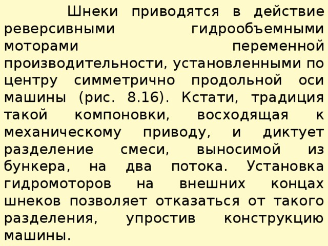  Шнеки приводятся в действие реверсивными гидрообъемными моторами переменной производительности, установленными по центру симметрично продольной оси машины (рис. 8.16). Кстати, традиция такой компоновки, восходящая к механическому приво­ду, и диктует разделение смеси, выносимой из бункера, на два потока. Установка гидромоторов на внешних концах шнеков по­зволяет отказаться от такого разделения, упростив конструкцию машины. 