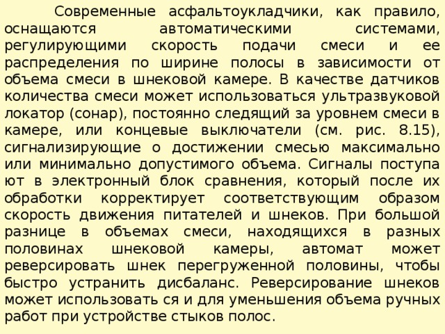  Современные асфальтоукладчики, как правило, оснащаются ав­томатическими системами, регулирующими скорость подачи сме­си и ее распределения по ширине полосы в зависимости от объема смеси в шнековой камере. В качестве датчиков количества смеси может использоваться ультразвуковой локатор (сонар), постоян­но следящий за уровнем смеси в камере, или концевые выключате­ли (см. рис. 8.15), сигнализирующие о достижении смесью макси­мально или минимально допустимого объема. Сигналы поступа­ют в электронный блок сравнения, который после их обработки корректирует соответствующим образом скорость движения пи­тателей и шнеков. При большой разнице в объемах смеси, нахо­дящихся в разных половинах шнековой камеры, автомат может реверсировать шнек перегруженной половины, чтобы быстро ус­транить дисбаланс. Реверсирование шнеков может использовать ся и для уменьшения объема ручных работ при устройстве сты­ков полос. 