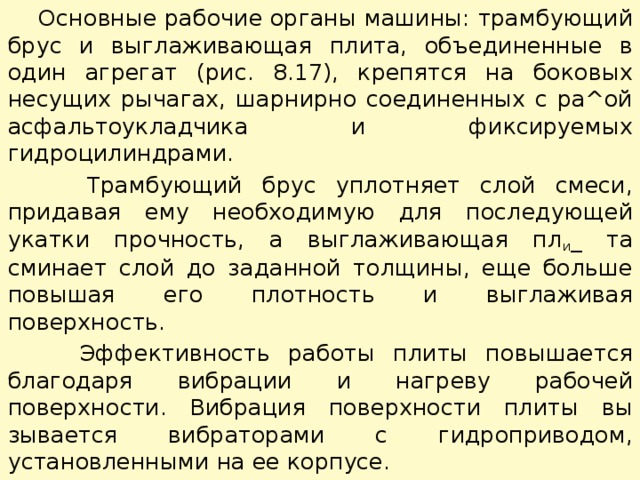  Основные рабочие органы машины: трамбующий брус и выгла­живающая плита, объединенные в один агрегат (рис. 8.17), крепят­ся на боковых несущих рычагах, шарнирно соединенных с ра^ой асфальтоукладчика и фиксируемых гидроцилиндрами.  Трамбующий брус уплотняет слой смеси, придавая ему необхо­димую для последующей укатки прочность, а выглаживающая пл и _ та сминает слой до заданной толщины, еще больше повышая его плотность и выглаживая поверхность.  Эффективность работы плиты повышается благодаря вибрации и нагреву рабочей поверхности. Вибрация поверхности плиты вы­зывается вибраторами с гидроприводом, установленными на ее корпусе. 