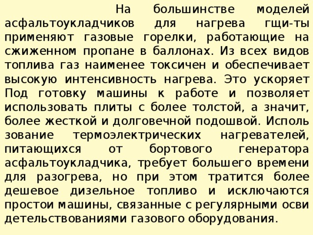  На большинстве моделей асфальтоукладчиков для нагрева гщи-ты применяют газовые горелки, работающие на сжиженном про­пане в баллонах. Из всех видов топлива газ наименее токсичен и обеспечивает высокую интенсивность нагрева. Это ускоряет Под готовку машины к работе и позволяет использовать плиты с более толстой, а значит, более жесткой и долговечной подошвой. Исполь­зование термоэлектрических нагревателей, питающихся от борто­вого генератора асфальтоукладчика, требует большего времени для разогрева, но при этом тратится более дешевое дизельное топливо и исключаются простои машины, связанные с регулярными осви­детельствованиями газового оборудования. 