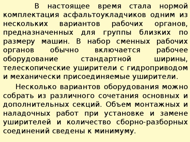  В настоящее время стала нормой комплектация асфальтоукладчиков одним из нескольких вариантов рабочих органов, предназначенных для группы близких по размеру машин. В набор смен­ных рабочих органов обычно включается рабочее оборудование стандартной ширины, телескопические уширители с гидроприводом и механически присоединяемые уширители.  Несколько вариантов оборудования можно собрать из различ­ного сочетания основных и дополнительных секций. Объем мон­тажных и наладочных работ при установке и замене уширителей и количество сборно-разборных соединений сведены к минимуму. 