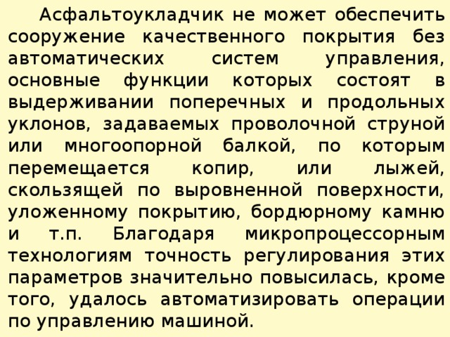  Асфальтоукладчик не может обеспечить сооружение качественного покрытия без автоматических систем управления, основные функции которых состоят в выдерживании поперечных и продольных уклонов, задаваемых проволочной струной или многоопорной балкой, по которым перемещается копир, или лыжей, скользящей по выровненной поверхности, уложенному покрытию, бордюрному камню и т.п. Благодаря микропроцессорным технологиям точность регулирования этих параметров значительно повысилась, кроме того, удалось автоматизировать операции по управлению машиной. 