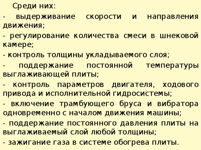  Среди них: - выдерживание скорости и направления движения; - регулирование количества смеси в шнековой камере; - контроль толщины укладываемого слоя; - поддержание постоянной температуры выглаживающей плиты; - контроль параметров двигателя, ходового привода и исполнительной гидросистемы; - включение трамбующего бруса и вибратора одновременно с началом движения машины; - поддержание постоянного давления плиты на выглаживаемый слой любой толщины; - зажигание газа в системе обогрева плиты. 