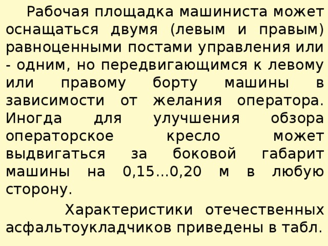  Рабочая площадка машиниста может оснащаться двумя (левым и правым) равноценными постами управления или - одним, но передвигающимся к левому или правому борту машины в зависимости от желания оператора. Иногда для улучшения обзора операторское кресло может выдвигаться за боковой габарит машины на 0,15...0,20 м в любую сторону.  Характеристики отечественных асфальтоукладчиков приведены в табл. 