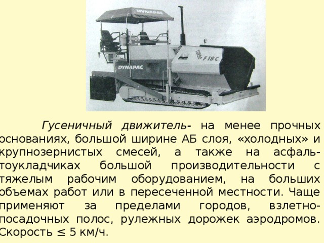  Гусеничный движитель- на менее прочных основаниях, большой ширине АБ слоя, «холодных» и крупнозернистых смесей, а также на асфаль-тоукладчиках большой производительности с тяжелым рабочим оборудованием, на больших объемах работ или в пересеченной местности. Чаще применяют за пределами городов, взлетно-посадочных полос, рулежных дорожек аэродромов. Скорость ≤ 5 км/ч. 