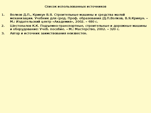  Список использованных источников Волков Д.П., Крикун В.Я. Строительные машины и средства малой механизации. Учебник для сред. Проф. образования /Д.П.Волков, В.Я.Крикун. – М.: Издательский центр «Академия», 2002. – 480 с. Шестопалов К.К. Подъемно-транспортные, строительные и дорожные машины и оборудование: Учеб. пособие. – М.: Мастерство, 2002. – 320 с. Автор и источник заимствования неизвестен. 
