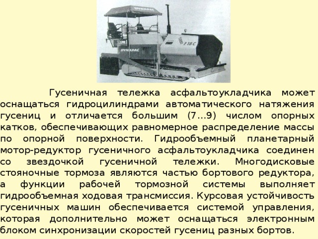  Гусеничная тележка асфальтоукладчика может оснащаться гидроцилиндрами автоматического натяжения гусениц и отличается большим (7…9) числом опорных катков, обеспечивающих равномерное распределение массы по опорной поверхности. Гидрообъемный планетарный мотор-редуктор гусеничного асфальтоукладчика соединен со звездочкой гусеничной тележки. Многодисковые стояночные тормоза являются частью бортового редуктора, а функции рабочей тормозной системы выполняет гидрообъемная ходовая трансмиссия. Курсовая устойчивость гусеничных машин обеспечивается системой управления, которая дополнительно может оснащаться электронным блоком синхронизации скоро­стей гусениц разных бортов. 