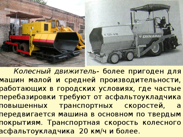  Колесный движитель- более пригоден для машин малой и средней производительности, работающих в городских условиях, где частые перебазировки требуют от асфальтоукладчика повышенных транспортных скоростей, а передвигается машина в основном по твердым покрытиям. Транспортная скорость колесного асфальтоукладчика 20 км/ч и более. 