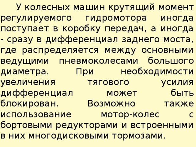  У колесных машин крутящий момент регулируемого гидромотора иногда поступает в коробку передач, а иногда - сразу в дифференциал заднего моста, где распределяется между основными ведущими пневмоколесами большого диаметра. При необходимости увеличения тягового усилия дифференциал может быть блокирован. Возможно также использование мотор-колес с бортовыми редукторами и встроенными в них многодисковыми тормозами. 