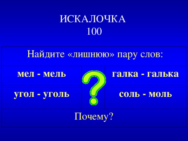 ИСКАЛОЧКА  100  Найдите «лишнюю» пару слов: мел - мель угол - уголь галка - галька Почему? соль - моль 