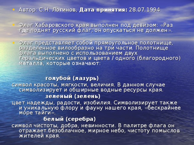 Автор: С.Н. Логинов, Дата принятия:  28.07.1994  Флаг Хабаровского края выполнен под девизом: «Раз где поднят русский флаг, он опускаться не должен». Флаг представляет собой прямоугольное полотнище, разделенное вилообразно на три части. Полотнище флага выполнено с использованием двух геральдических цветов и цвета / одного (благородного) металла, которые означают:   голубой (лазурь) символ красоты, мягкости, величия. В данном случае символизирует и обширные водные ресурсы края.  зеленый (зелень) цвет надежды, радости, изобилия. Символизирует также и уникальную флору и фауну нашего края, «бескрайнее море тайги».  белый (серебра) символ чистоты, добра, невинности. В палитре флага он отражает безоблачное, мирное небо, чистоту помыслов жителей края. 