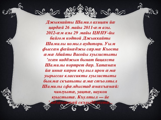 Джыккайты Шамил ахицæн йæ цардæй 26 майы 2011-æм азы. 2012-æм азы 29 майы ЦИПУ-йы байгом кодтой Джыккайты Шамилы номыл аудитори. Уым фыссæн фæйнæджы сæрмæ Къоста æмæ Абайты Васойы хуызистыты ’хсæн кадджын бынат бацахста Шамилы портрет дæр. Хатæнæн йæ иннæ кæрон къулыл ирон æмæ уырыссаг классикты хуызистыты бынмæ скъапыты æмæ стъолтыл Шамилы сфæлдыстад æнæхъæнæй: чингуытæ, уацтæ, наукон куыстытæ. Къултыл — йе ’мдзæвгæтæй скъуыддзæгтæ... 