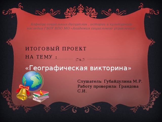 Кафедра социальных дисциплин , истории и культурного наследия ГБОУ ВПО МО «Академия социального управления» Итоговый проект  на тему :  « Географическая викторина »  Слушатель: Губайдулина М.Р. Работу проверила: Грандова С.И. 