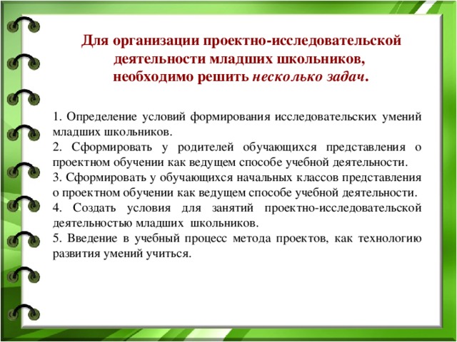 Для организации проектно-исследовательской деятельности младших школьников, необходимо решить несколько задач .  1. Определение условий формирования исследовательских умений младших школьников. 2. Сформировать у родителей обучающихся представления о проектном обучении как ведущем способе учебной деятельности. 3. Сформировать у обучающихся начальных классов представления о проектном обучении как ведущем способе учебной деятельности. 4. Создать условия для занятий проектно-исследовательской деятельностью младших школьников. 5. Введение в учебный процесс метода проектов, как технологию развития умений учиться.   