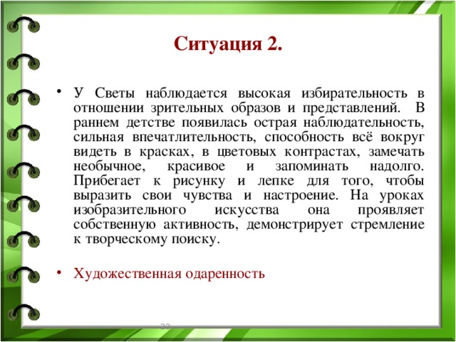 Ситуация 2. У Светы наблюдается высокая избирательность в отношении зрительных образов и представлений. В раннем детстве появилась острая наблюдательность, сильная впечатлительность, способность всё вокруг видеть в красках, в цветовых контрастах, замечать необычное, красивое и запоминать надолго. Прибегает к рисунку и лепке для того, чтобы выразить свои чувства и настроение. На уроках изобразительного искусства она проявляет собственную активность, демонстрирует стремление к творческому поиску. Художественная одаренность  