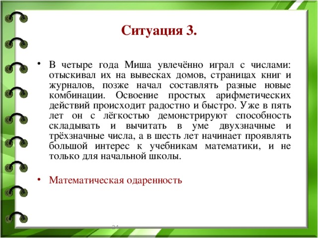 Ситуация 3. В четыре года Миша увлечённо играл с числами: отыскивал их на вывесках домов, страницах книг и журналов, позже начал составлять разные новые комбинации. Освоение простых арифметических действий происходит радостно и быстро. Уже в пять лет он с лёгкостью демонстрируют способность складывать и вычитать в уме двухзначные и трёхзначные числа, а в шесть лет начинает проявлять большой интерес к учебникам математики, и не только для начальной школы. Математическая одаренность  