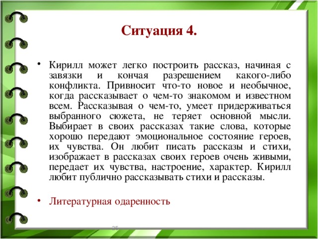 Ситуация 4. Кирилл может легко построить рассказ, начиная с завязки и кончая разрешением какого-либо конфликта. Привносит что-то новое и необычное, когда рассказывает о чем-то знакомом и известном всем. Рассказывая о чем-то, умеет придерживаться выбранного сюжета, не теряет основной мысли. Выбирает в своих рассказах такие слова, которые хорошо передают эмоциональное состояние героев, их чувства. Он любит писать рассказы и стихи, изображает в рассказах своих героев очень живыми, передает их чувства, настроение, характер. Кирилл любит публично рассказывать стихи и рассказы. Литературная одаренность  