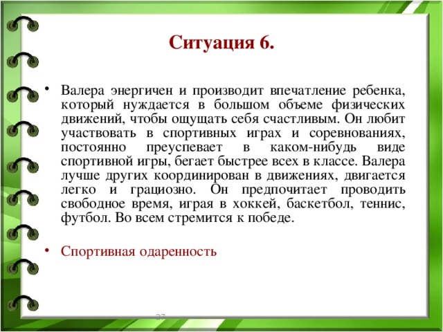 Ситуация 6. Валера энергичен и производит впечатление ребенка, который нуждается в большом объеме физических движений, чтобы ощущать себя счастливым. Он любит участвовать в спортивных играх и соревнованиях, постоянно преуспевает в каком-нибудь виде спортивной игры, бегает быстрее всех в классе. Валера лучше других координирован в движениях, двигается легко и грациозно. Он предпочитает проводить свободное время, играя в хоккей, баскетбол, теннис, футбол. Во всем стремится к победе. Спортивная одаренность  