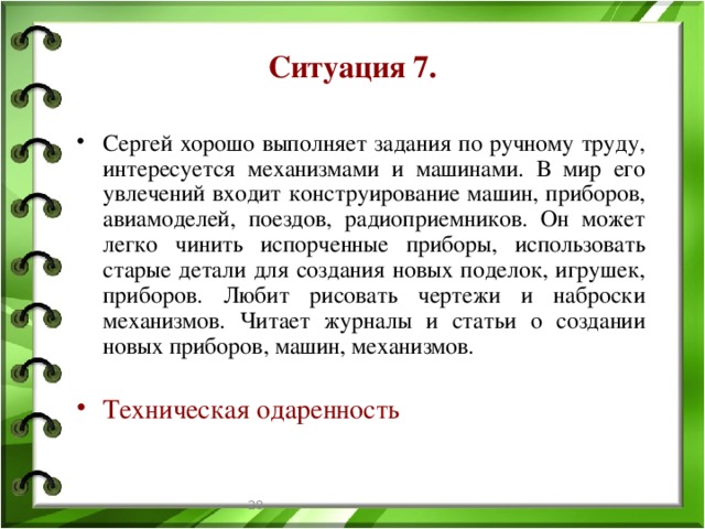 Ситуация 7. Сергей хорошо выполняет задания по ручному труду, интересуется механизмами и машинами. В мир его увлечений входит конструирование машин, приборов, авиамоделей, поездов, радиоприемников. Он может легко чинить испорченные приборы, использовать старые детали для создания новых поделок, игрушек, приборов. Любит рисовать чертежи и наброски механизмов. Читает журналы и статьи о создании новых приборов, машин, механизмов. Техническая одаренность  