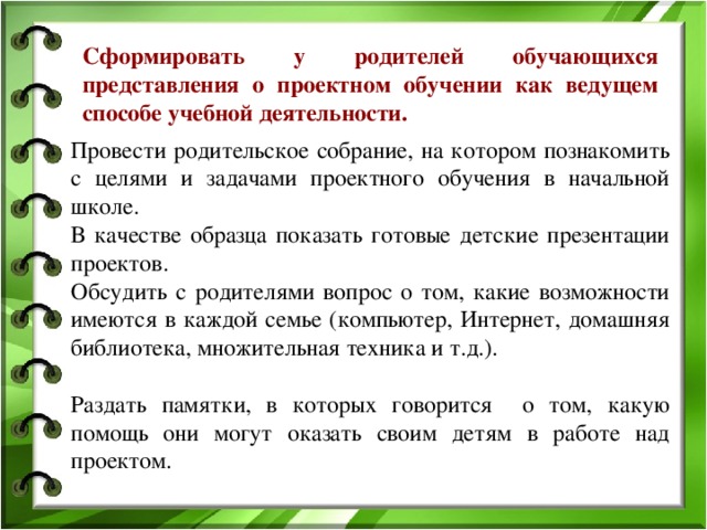 Сформировать у родителей обучающихся представления о проектном обучении как ведущем способе учебной деятельности. Провести родительское собрание, на котором познакомить с целями и задачами проектного обучения в начальной школе. В качестве образца показать готовые детские презентации проектов. Обсудить с родителями вопрос о том, какие возможности имеются в каждой семье (компьютер, Интернет, домашняя библиотека, множительная техника и т.д.). Раздать памятки, в которых говорится о том, какую помощь они могут оказать своим детям в работе над проектом.    