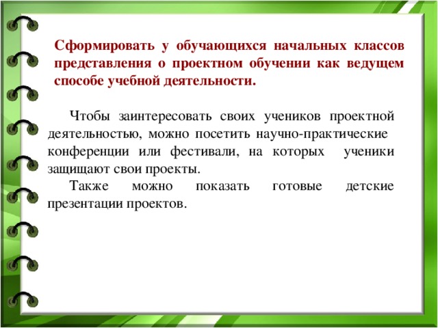 Сформировать у обучающихся начальных классов представления о проектном обучении как ведущем способе учебной деятельности.  Чтобы заинтересовать своих учеников проектной деятельностью, можно посетить научно-практические конференции или фестивали, на которых ученики защищают свои проекты.  Также можно показать готовые детские презентации проектов.   