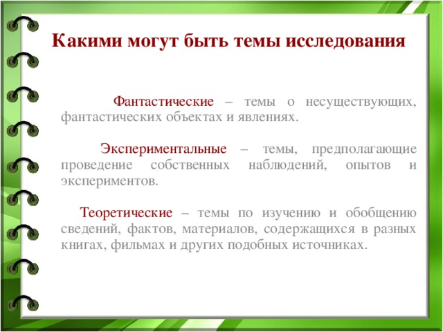 Какими могут быть темы исследования  Фантастические  – темы о несуществующих, фантастических объектах и явлениях.  Экспериментальные – темы, предполагающие проведение собственных наблюдений, опытов и экспериментов.  Теоретические – темы по изучению и обобщению сведений, фактов, материалов, содержащихся в разных книгах, фильмах и других подобных источниках. 