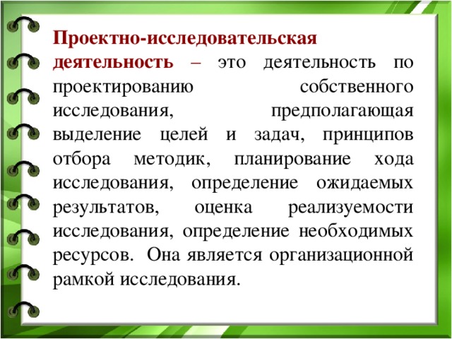 Проектно-исследовательская деятельность – это деятельность по проектированию собственного исследования, предполагающая выделение целей и задач, принципов отбора методик, планирование хода исследования, определение ожидаемых результатов, оценка реализуемости исследования, определение необходимых ресурсов. Она является организационной рамкой исследования.  