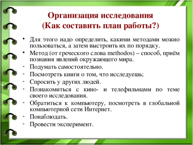 Организация исследования  (Как составить план работы?) Для этого надо определить, какими методами можно пользоваться, а затем выстроить их по порядку. Метод (от греческого слова methodos) – способ, приём познания явлений окружающего мира. Подумать самостоятельно. Посмотреть книги о том, что исследуешь; Спросить у других людей. Познакомиться с кино- и телефильмами по теме своего исследования. Обратиться к компьютеру, посмотреть в глобальной компьютерной сети Интернет. Понаблюдать. Провести эксперимент. 