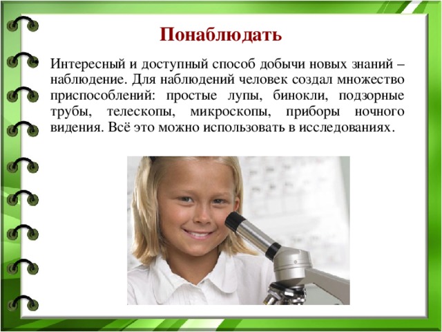 Понаблюдать Интересный и доступный способ добычи новых знаний – наблюдение. Для наблюдений человек создал множество приспособлений: простые лупы, бинокли, подзорные трубы, телескопы, микроскопы, приборы ночного видения. Всё это можно использовать в исследованиях. 