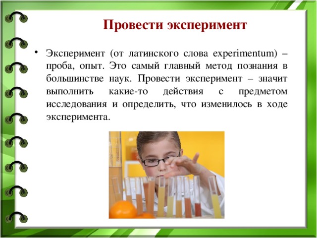Провести эксперимент Эксперимент (от латинского слова experimentum) – проба, опыт. Это самый главный метод познания в большинстве наук. Провести эксперимент – значит выполнить какие-то действия с предметом исследования и определить, что изменилось в ходе эксперимента. 