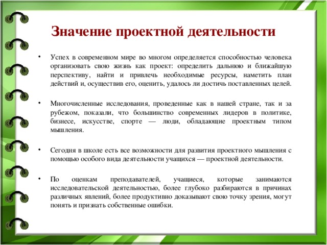 Значение проектной деятельности Успех в современном мире во многом определяется способностью человека организовать свою жизнь как проект: определить дальнюю и ближайшую перспективу, найти и привлечь необходимые ресурсы, наметить план действий и, осуществив его, оценить, удалось ли достичь поставленных целей. Многочисленные исследования, проведенные как в нашей стране, так и за рубежом, показали, что большинство современных лидеров в политике, бизнесе, искусстве, спорте — люди, обладающие проектным типом мышления. Сегодня в школе есть все возможности для развития проектного мышления с помощью особого вида деятельности учащихся — проектной деятельности. По оценкам преподавателей, учащиеся, которые занимаются исследовательской деятельностью, более глубоко разбираются в причинах различных явлений, более продуктивно доказывают свою точку зрения, могут понять и признать собственные ошибки. 
