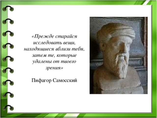 «Прежде старайся исследовать вещи, находящиеся вблизи тебя, затем те, которые удалены от твоего зрения»   Пифагор Самосский 