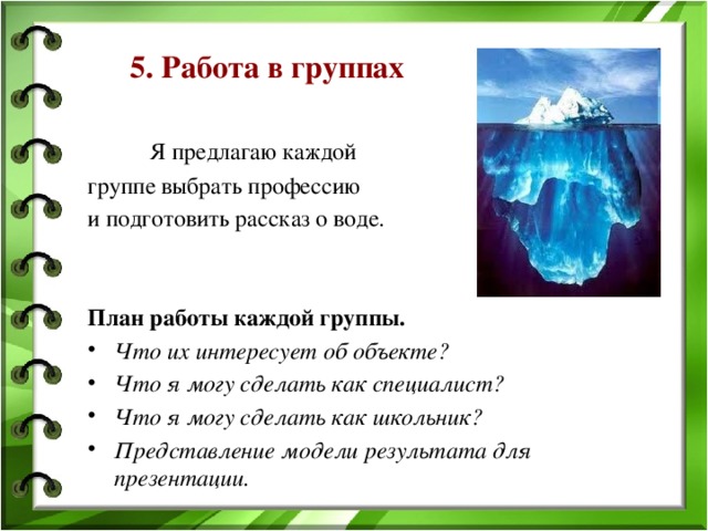 5. Работа в группах   Я предлагаю каждой группе выбрать профессию и подготовить рассказ о воде.    План работы каждой группы. Что их интересует об объекте? Что я могу сделать как специалист? Что я могу сделать как школьник? Представление модели результата для презентации. 