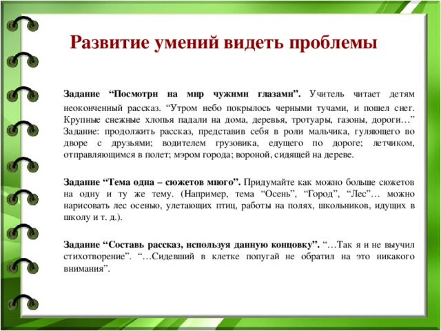 Развитие умений видеть проблемы  Задание “Посмотри на мир чужими глазами”. Учитель читает детям неоконченный рассказ. “Утром небо покрылось черными тучами, и пошел снег. Крупные снежные хлопья падали на дома, деревья, тротуары, газоны, дороги…” Задание: продолжить рассказ, представив себя в роли мальчика, гуляющего во дворе с друзьями; водителем грузовика, едущего по дороге; летчиком, отправляющимся в полет; мэром города; вороной, сидящей на дереве.  Задание “Тема одна – сюжетов много”. Придумайте как можно больше сюжетов на одну и ту же тему. (Например, тема “Осень”, “Город”, “Лес”… можно нарисовать лес осенью, улетающих птиц, работы на полях, школьников, идущих в школу и т. д.).   Задание “Составь рассказ, используя данную концовку”. “…Так я и не выучил стихотворение”. “…Сидевший в клетке попугай не обратил на это никакого внимания”.  