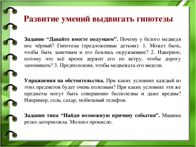 Развитие умений выдвигать гипотезы Задание “Давайте вместе подумаем”. Почему у белого медведя нос чёрный? Гипотезы (предложенные детьми): 1. Может быть, чтобы быть заметным и его боялись окружающие? 2. Наверное, потому что всё время держит его по ветру, чтобы дорогу запоминать? 3. Предположим, чтобы медвежата его видели.  Упражнения на обстоятельства. При каких условиях каждый из этих предметов будет очень полезным? При каких условиях эти же предметы могут быть совершенно бесполезны и даже вредны? Например, соль, сахар, мобильный телефон.  Задания типа “Найди возможную причину события”. Машина резко затормозила. Молоко прокисло. 
