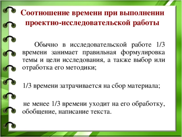 Соотношение времени при выполнении проектно-исследовательской работы  Обычно в исследовательской работе 1/3 времени занимает правильная формулировка темы и цели исследования, а также выбор или отработка его методики;  1/3 времени затрачивается на сбор материала;  не менее 1/3 времени уходит на его обработку, обобщение, написание текста. 