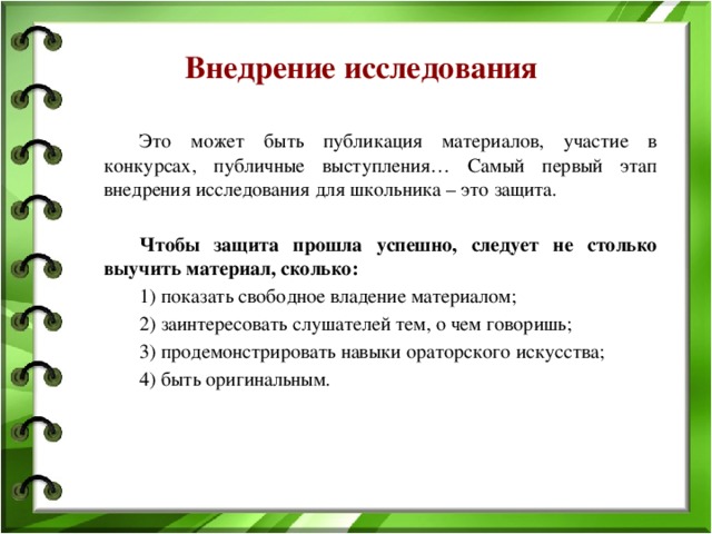 Внедрение исследования   Это может быть публикация материалов, участие в конкурсах, публичные выступления… Самый первый этап внедрения исследования для школьника – это защита.   Чтобы защита прошла успешно, следует не столько выучить материал, сколько:   1) показать свободное владение материалом;   2) заинтересовать слушателей тем, о чем говоришь;   3) продемонстрировать навыки ораторского искусства;   4) быть оригинальным. 