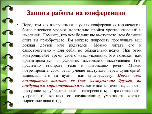 Защита работы на конференции Перед тем как выступать на научных конференциях городского и более высокого уровня, желательно пройти уровни классный и школьный. Помните, что чем больше вы выступаете, тем больший опыт вы приобретаете. Вы можете попросить прослушать ваш доклад друзей или родителей. Можно читать его и самостоятельно - для себя, но обязательно вслух. При этом контролируйте время своего «выступления»: это поможет вам ориентироваться в условиях настоящего выступления (т.е. правильно выбирать темп и интонацию речи). Можно потренировать свою речь, умение выступать перед аудиторией, записывая его на аудио- или видеокассету. После чего постараться оценить ее (как выступление другого) по следующим характеристикам:  логичность; точность; ясность; доступность; убедительность; интересность; выразительность; уверенность; контакт со слушателями; уместность жестов; выражение лица и т.д. 