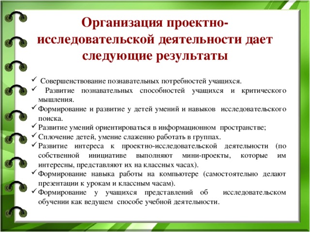 Организация проектно-исследовательской деятельности дает следующие результаты    Совершенствование познавательных потребностей учащихся.  Развитие познавательных способностей учащихся и критического мышления. Формирование и развитие у детей умений и навыков исследовательского поиска. Развитие умений ориентироваться в информационном пространстве; Сплочение детей, умение слаженно работать в группах. Развитие интереса к проектно-исследовательской деятельности (по собственной инициативе выполняют мини-проекты, которые им интересны, представляют их на классных часах). Формирование навыка работы на компьютере (самостоятельно делают презентации к урокам и классным часам). Формирование у учащихся представлений об исследовательском обучении как ведущем способе учебной деятельности.  