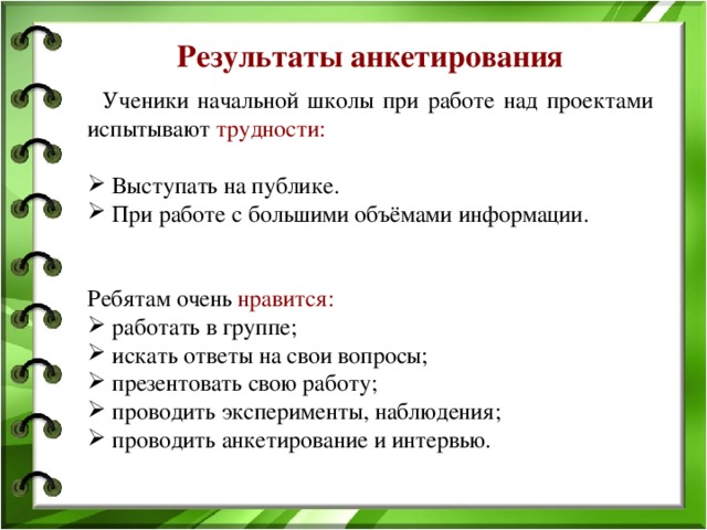 Результаты анкетирования  Ученики начальной школы при работе над проектами испытывают трудности:   Выступать на публике.  При работе с большими объёмами информации. Ребятам очень нравится:  работать в группе;  искать ответы на свои вопросы;  презентовать свою работу;  проводить эксперименты, наблюдения;  проводить анкетирование и интервью.    