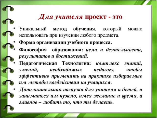 Для учителя проект - это Уникальный метод обучения , который можно использовать при изучении любого предмета. Форма организации учебного процесса. Философия образования: цели и деятельности, результатов и достижений. Педагогическая Технология: комплекс знаний, умений, необходимых педагогу, чтобы эффективно применять на практике избираемые им методы воздействия на учащихся. Дополнительная нагрузка для учителя и детей, и заниматься им нужно, имея желание и время, а главное – любить то, что ты делаешь.  