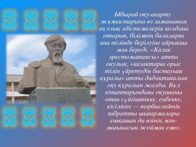  Ыбырай оқу-ағарту жұмыстарына өз заманының ең озық әдістемелерін қолдана отырып, білімнің балаларға ана тілінде берілуіне айрықша мән береді. «Қазақ хрестоматиясы» атты оқулық, «қазақтарға орыс тілін үйретудің бастауыш құралы» атты дидактикалық оқу құралын жазды. Бұл кітаптарындағы оқушыны отан сүйгіштікке, еңбекке, кісілікке — тәрбиелейтін ғибратты шығармалары ешқашан да өзінің мән-мағынасын жоймақ емес. 