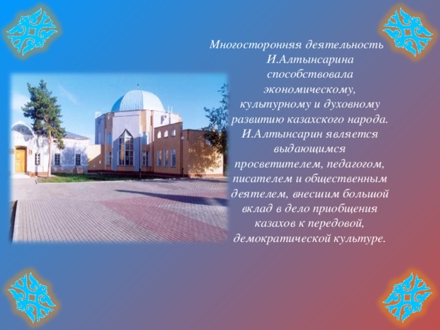 Многосторонняя деятельность И.Алтынсарина способствовала экономическому, культурному и духовному развитию казахского народа. И.Алтынсарин является выдающимся просветителем, педагогом, писателем и общественным деятелем, внесшим большой вклад в дело приобщения казахов к передовой, демократической культуре. 
