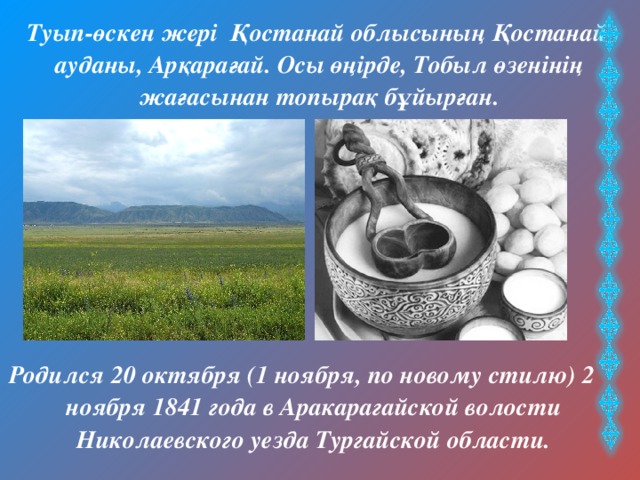  Туып-өскен жері Қостанай облысының Қостанай ауданы, Арқарағай. Осы өңірде, Тобыл өзенінің жағасынан топырақ бұйырған. Родился 20 октября (1 ноября, по новому стилю) 2 ноября 1841 года в Аракарагайской волости Николаевского уезда Тургайской области. 