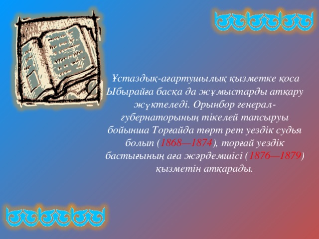  Ұстаздық-ағартушылық қызметке қоса Ыбырайға басқа да жұмыстарды атқару жүктеледі. Орынбор генерал-губернаторының тікелей тапсыруы бойынша Торғайда төрт рет уездік судья болып ( 1868—1874 ), торғай уездік бастығының аға жәрдемшісі ( 1876—1879 ) қызметін атқарады. 