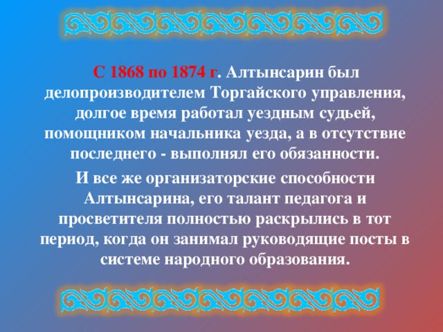  С 1868 по 1874 г . Алтынсарин был делопроизводителем Торгайского управления, долгое время работал уездным судьей, помощником начальника уезда, а в отсутствие последнего - выполнял его обязанности.  И все же организаторские способности Алтынсарина, его талант педагога и просветителя полностью раскрылись в тот период, когда он занимал руководящие посты в системе народного образования. 