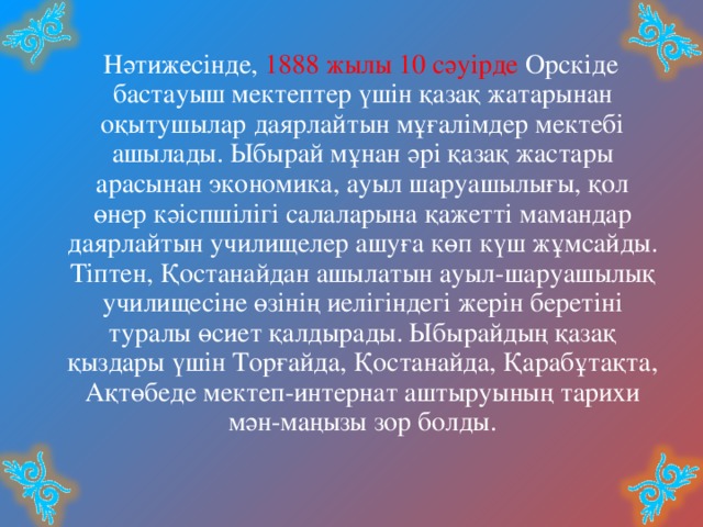  Нәтижесінде, 1888 жылы 10 сәуірде Орскіде бастауыш мектептер үшін қазақ жатарынан оқытушылар даярлайтын мұғалімдер мектебі ашылады. Ыбырай мұнан әрі қазақ жастары арасынан экономика, ауыл шаруашылығы, қол өнер кәіспшілігі салаларына қажетті мамандар даярлайтын училищелер ашуға көп күш жұмсайды. Тіптен, Қостанайдан ашылатын ауыл-шаруашылық училищесіне өзінің иелігіндегі жерін беретіні туралы өсиет қалдырады. Ыбырайдың қазақ қыздары үшін Торғайда, Қостанайда, Қарабұтақта, Ақтөбеде мектеп-интернат аштыруының тарихи мән-маңызы зор болды. 