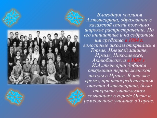  Благодаря усилиям Алтынсарина, образование в казахской степи получило широкое распространение. По его инициативе и на собранные им средства в 1884 г. волостные школы открылись в Торгае, Илецкой защите, Иргизе, Николаевске, Актюбинске, а в 1887 г . И.Алтынсарин добился открытия первой женской школы в Иргизе. В это же время, при непосредственном участии Алтынсарина, была открыта учительская семинария в городе Орске и ремесленное училище в Торгае. 